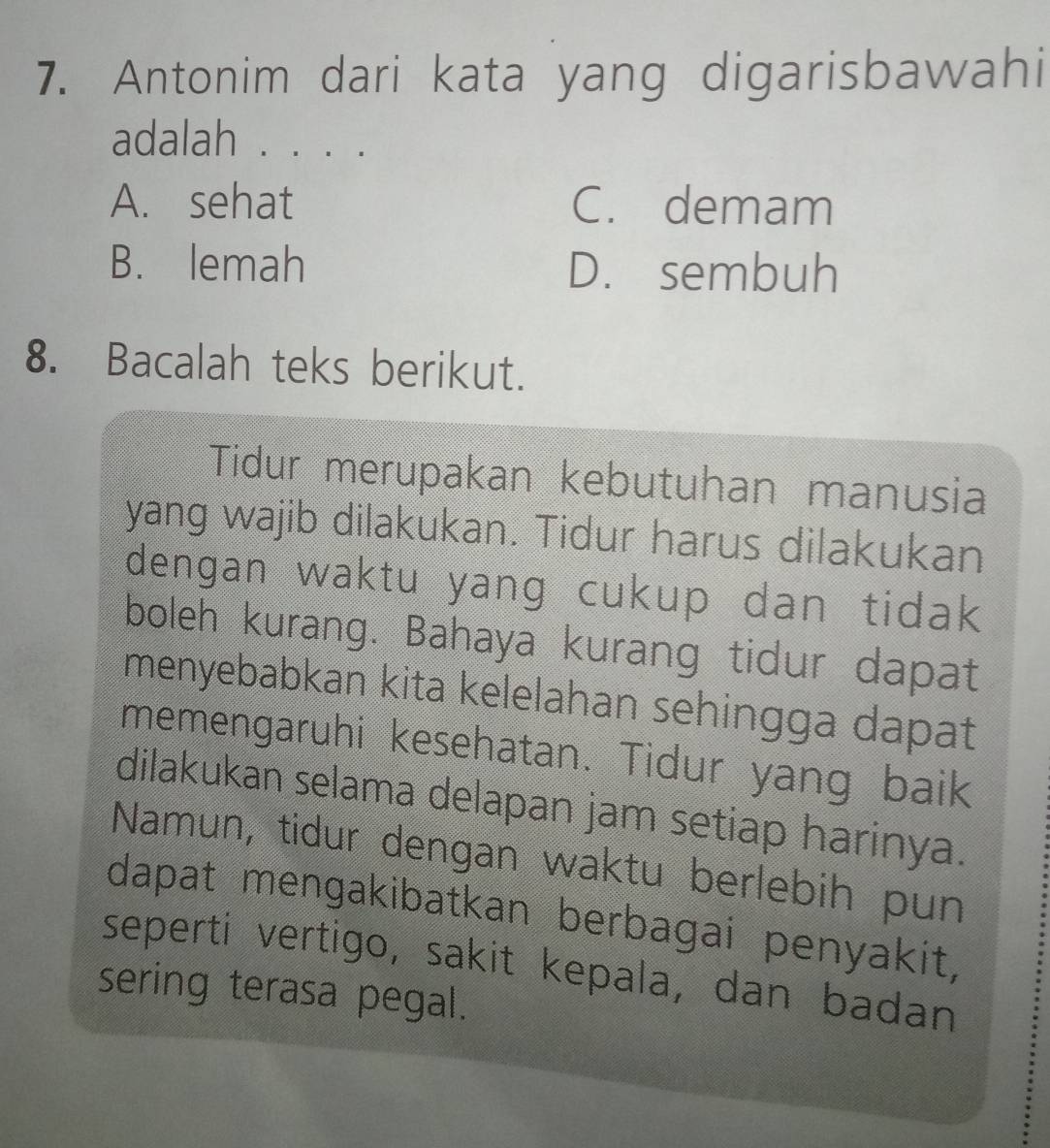 Antonim dari kata yang digarisbawahi
adalah . . . .
A. sehat C. demam
B. lemah D. sembuh
8. Bacalah teks berikut.
Tidur merupakan kebutuhan manusia
yang wajib dilakukan. Tidur harus dilakukan
dengan waktu yang cukup dan tidak
boleh kurang. Bahaya kurang tidur dapat
menyebabkan kita kelelahan sehingga dapat
memengaruhi kesehatan. Tidur yang baik
dilakukan selama delapan jam setiap harinya.
Namun, tidur dengan waktu berlebih pun
dapat mengakibatkan berbagai penyakit,
seperti vertigo, sakit kepala, dan badan
sering terasa pegal.