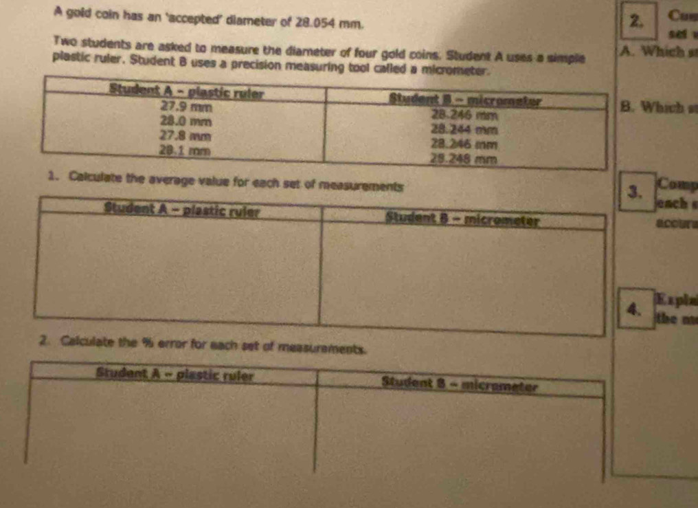 A gold coin has an ‘accepted’ diameter of 28.054 mm. 
2, Cus 
sei 
Two students are asked to measure the diameter of four gold coins. Student A uses a simple A. Which st 
plastic ruler. Student B uses a precision measuring tool called a micromete 
ich st 
e the average value for each set of measurements Comp 
h 
ura 
ple 
n 
set of measurements. 
Student A - plastic ruler Student 8 - micrameter