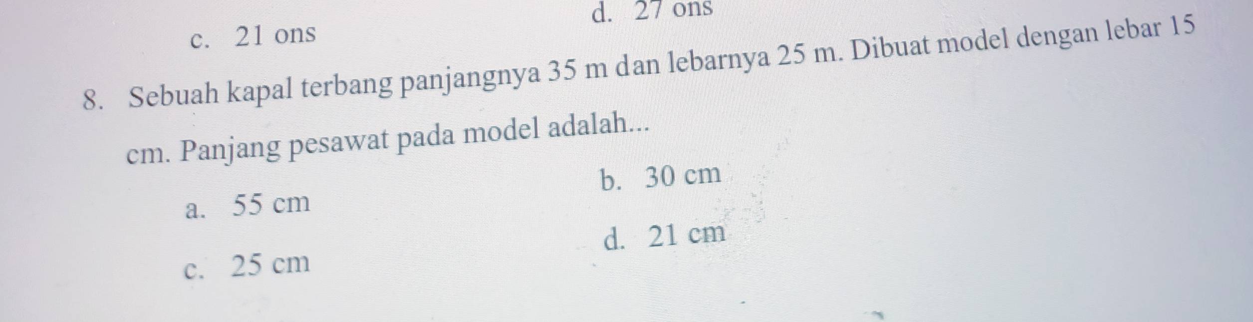 d. 27 ons
c. 21 ons
8. Sebuah kapal terbang panjangnya 35 m dan lebarnya 25 m. Dibuat model dengan lebar 15
cm. Panjang pesawat pada model adalah...
a. 55 cm b. 30 cm
d. 21 cm
c. 25 cm