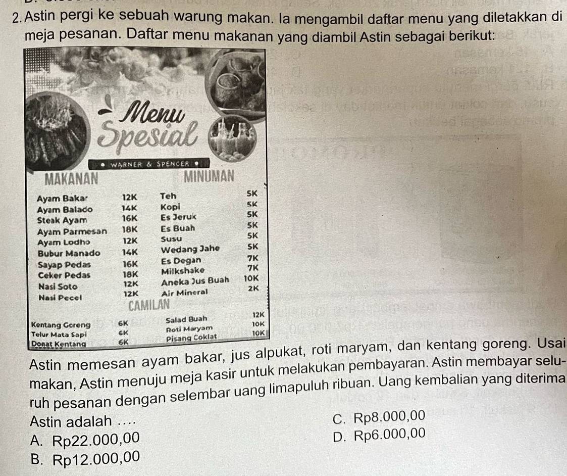 Astin pergi ke sebuah warung makan. Ia mengambil daftar menu yang diletakkan di
meja pesanan. Daftar menu makanan yang diambil Astin sebagai berikut:
Astin memesan ayam bakar, jus alpukat, roti maryam, dan kentang goreng. Usai
makan, Astin menuju meja kasir untuk melakukan pembayaran. Astin membayar selu-
ruh pesanan dengan selembar uang limapuluh ribuan. Uang kembalian yang diterima
Astin adalah .
C. Rp8.000,00
A. Rp22.000,00
D. Rp6.000,00
B. Rp12.000,00