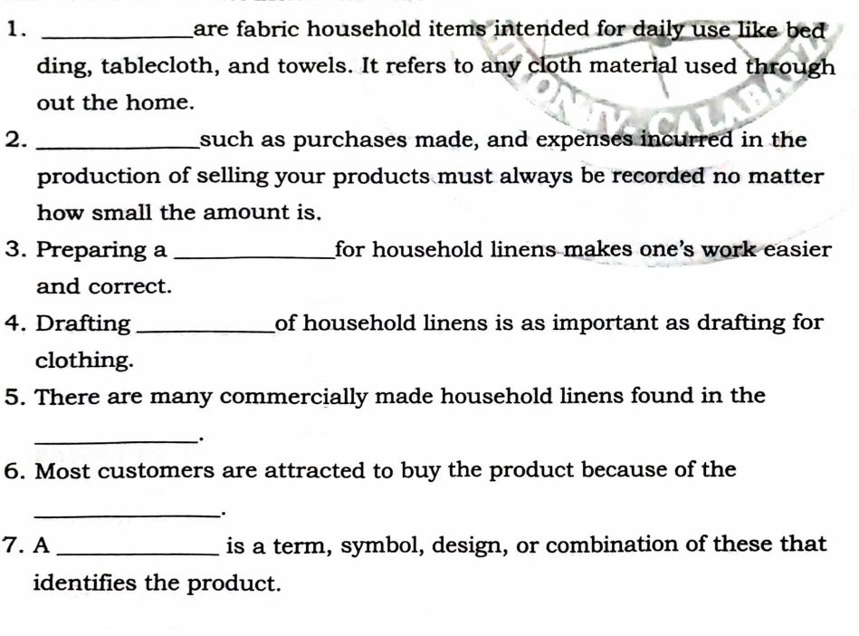 are fabric household items intended for daily use like bed . 
ding, tablecloth, and towels. It refers to any cloth material used through 
out the home. 
2. _such as purchases made, and expenses incurred in the 
production of selling your products must always be recorded no matter 
how small the amount is. 
3. Preparing a_ for household linens makes one's work easier 
and correct. 
4. Drafting _of household linens is as important as drafting for 
clothing. 
5. There are many commercially made household linens found in the 
_· 
6. Most customers are attracted to buy the product because of the 
_ 
7. A _is a term, symbol, design, or combination of these that 
identifies the product.