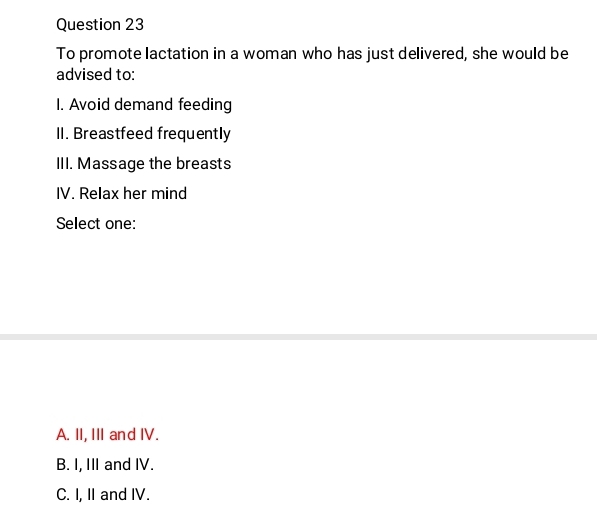 To promote lactation in a woman who has just delivered, she would be
advised to:
I. Avoid demand feeding
II. Breastfeed frequently
III. Massage the breasts
IV. Relax her mind
Select one:
A. II, III and IV.
B. I, III and IV.
C. I, II and IV.