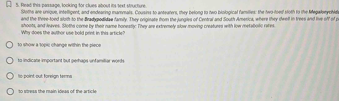 Read this passage, looking for clues about its text structure.
Sloths are unique, intelligent, and endearing mammals. Cousins to anteaters, they belong to two biological families: the two-toed sloth to the Megalonychida
and the three-toed sloth to the Bradypodidae family. They originate from the jungles of Central and South America, where they dwell in trees and live off of p
shoots, and leaves. Sloths come by their name honestly: They are extremely slow moving creatures with low metabolic rates.
Why does the author use bold print in this article?
to show a topic change within the piece
to indicate important but perhaps unfamiliar words
to point out foreign terms
to stress the main ideas of the article