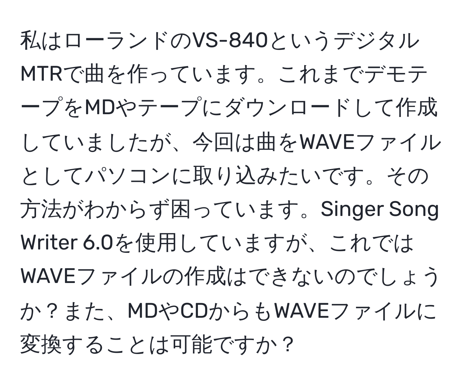 私はローランドのVS-840というデジタルMTRで曲を作っています。これまでデモテープをMDやテープにダウンロードして作成していましたが、今回は曲をWAVEファイルとしてパソコンに取り込みたいです。その方法がわからず困っています。Singer Song Writer 6.0を使用していますが、これではWAVEファイルの作成はできないのでしょうか？また、MDやCDからもWAVEファイルに変換することは可能ですか？