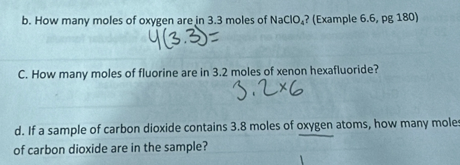 How many moles of oxygen are in 3.3 moles of NaClO_4 ? (Example 6.6, pg 180) 
C. How many moles of fluorine are in 3.2 moles of xenon hexafluoride? 
d. If a sample of carbon dioxide contains 3.8 moles of oxygen atoms, how many moles 
of carbon dioxide are in the sample?