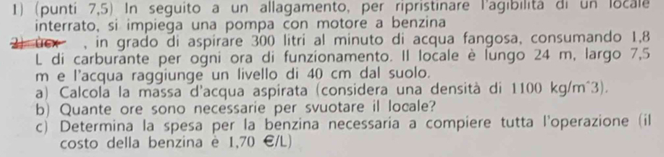 (punti 7,5) In seguito a un allagamento, per ripristinare l'agibilita di un locale 
interrato, si impiega una pompa con motore a benzina 
, in grado di aspirare 300 litri al minuto di acqua fangosa, consumando 1,8
L di carburante per ogni ora di funzionamento. II locale è lungo 24 m, largo 7,5
m e l'acqua raggiunge un livello di 40 cm dal suolo. 
a) Calcola la massa d'acqua aspirata (considera una densità di 1100 kg/m^3). 
b) Quante ore sono necessarie per svuotare il locale? 
c) Determina la spesa per la benzina necessaria a compiere tutta l'operazione (il 
costo della benzina è 1,70 €/L)