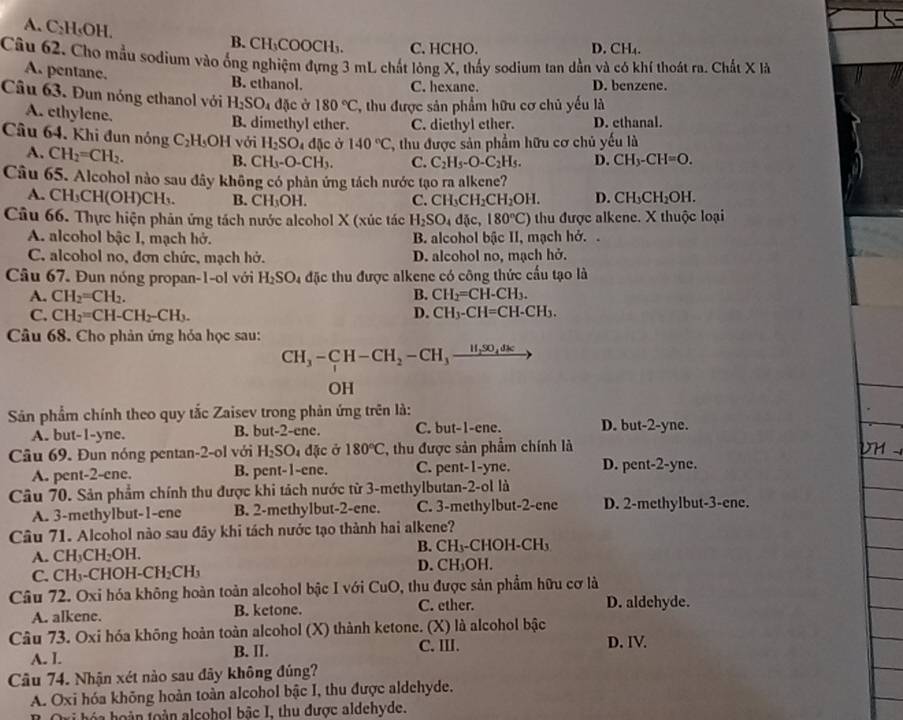 A. C₂H₅OH. B. CH₃COOCH₃. C. HCHO. D. CH₄.
Câu 62. Cho mẫu sodium vào ống nghiệm đựng 3 mL chất lỏng X, thấy sodium tan dẫn và có khí thoát ra. Chất X là
A. pentanc.
B. ethanol. C. hexane. D. benzene.
Câu 63. Đun nóng ethanol với H_2SO_4 đặc ở 180°C, T, thu được sản phẩm hữu cơ chủ yếu là
A. ethylene. B. dimethyl ether. C. diethyl ether. D. ethanal.
Câu 64. Khi đun nóng C_2H_5O H với H_2SO_4 dặc ở 140°C C, thu được sản phẩm hữu cơ chủ yếu là
A. CH_2=CH_2.
B. CH_3-O-CH_3. C. C_2H_5-O-C_2H_5. D. CH_3-CH=O.
Câu 65. Alcohol nào sau đây không có phản ứng tách nước tạo ra alkene?
A. CH_3CH(OH)CH_3. B. CH_3OH. C. CH_3CH_2CH_2OH. D. CH_3CH_2OH.
Câu 66. Thực hiện phản ứng tách nước alcohol X (xúc tác H_2SO_4d x,180°C) thu được alkene. X thuộc loại
A. alcohol bậc I, mạch hở. B. alcohol bậc II, mạch hở..
C. alcohol no, đơn chức, mạch hở. D. alcohol no, mạch hở.
Câu 67. Đun nóng propan-1-ol với H_2SO_4 đặc thu được alkene có công thức cấu tạo là
A. CH_2=CH_2. B. CH_2=CH-CH_3.
C. CH_2=CH-CH_2-CH_3. D. CH_3-CH=CH-CH_3.
Câu 68. Cho phản ứng hỏa học sau:
CH_3-CH-CH_2-CH_3_ H_2SO_4dk
OH
Sản phẩm chính theo quy tắc Zaisev trong phản ứng trên là:
A. but-1-yne. B. but-2-ene. C. but-1-ene. D. but-2-yne.
Câu 69. Đun nóng pentan-2-ol với H_2SO_4 đặc ở 180°C *, thu được sản phẩm chính là DM -
A. pent-2-ene. B. pent-1-ene. C. pent-1-yne. D. pent-2-yne.
Câu 70. Sản phẩm chính thu được khi tách nước từ 3-methylbutan-2-ol là
A. 3-methylbut-1-ene B. 2-methylbut-2-ene. C. 3-methylbut-2-ene D. 2-methylbut-3-ene.
Câu 71. Alcohol nào sau đây khi tách nước tạo thành hai alkene?
A. CH_3CH_2OH. B. CH₁-CHOH-CH₃
C. CH_3-CHOH-CH_2CH_3 D. c H₃OH.
Câu 72. Oxi hóa không hoàn toàn alcohol bậc I với CuO, thu được sản phẩm hữu cơ là
A. alkene. B. ketone. C. ether. D. aldchyde.
Câu 73. Oxi hóa không hoàn toàn alcohol (X) thành ketone. (X) là alcohol bậc D. IV.
A. I. B. II. C.Ⅲ.
Câu 74. Nhận xét nào sau đãy không đúng?
A. Oxi hóa không hoàn toàn alcohol bậc I, thu được aldehyde.
oàn toàn alcohol bậc I, thu được aldehyde.