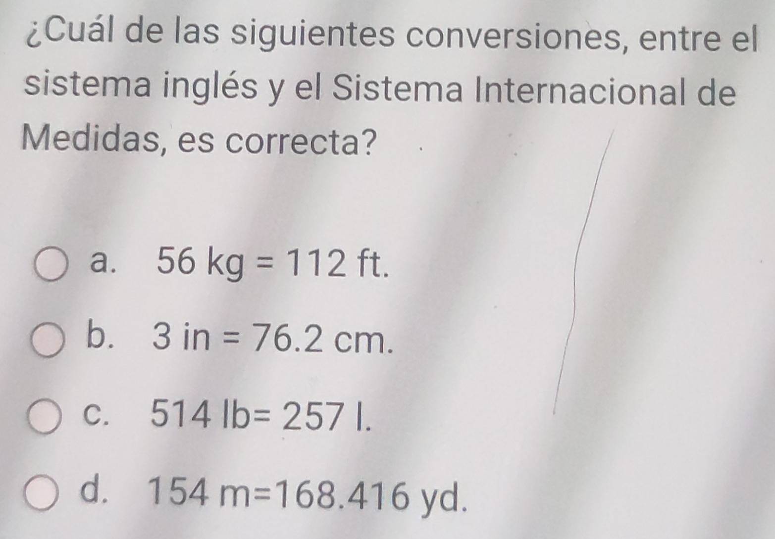 ¿Cuál de las siguientes conversiones, entre el
sistema inglés y el Sistema Internacional de
Medidas, es correcta?
a. 56kg=112ft.
b. 3in=76.2cm.
C. 514lb=257l.
d. 154m=168.416yd.