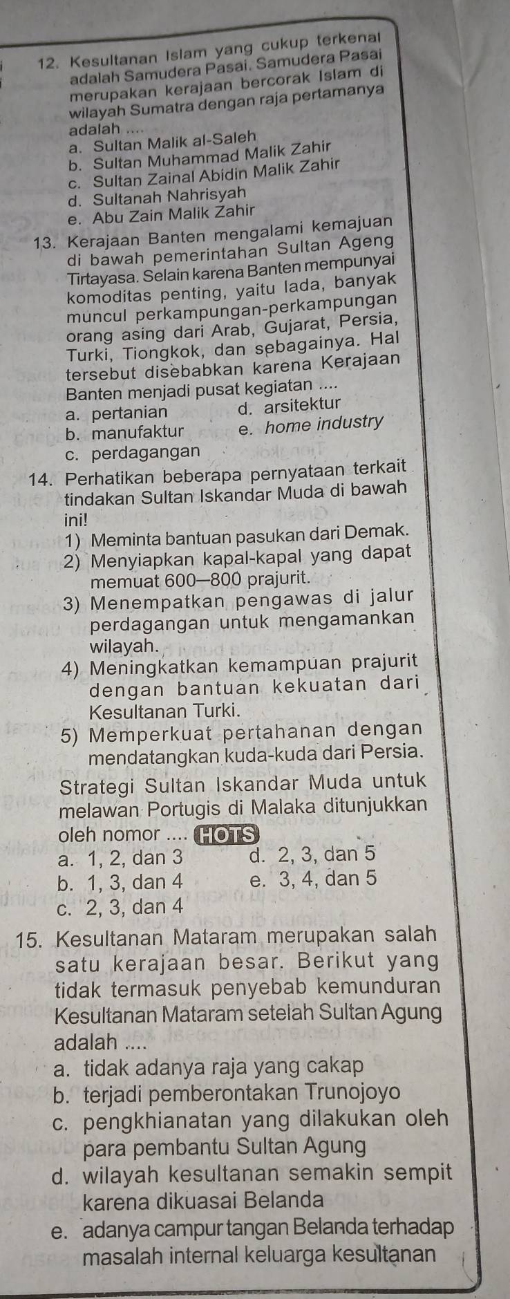 Kesultanan Islam yang cukup terkenal
adalah Samudera Pasai. Samudera Pasai
merupakan kerajaan bercorak Islam di
wilayah Sumatra dengan raja pertamanya
adalah ....
a. Sultan Malik al-Saleh
b. Sultan Muhammad Malik Zahir
c. Sultan Zainal Abidin Malik Zahir
d. Sultanah Nahrisyah
e. Abu Zain Malik Zahir
13. Kerajaan Banten mengalami kemajuan
di bawah pemerintahan Sultan Ageng
Tirtayasa. Selain karena Banten mempunyai
komoditas penting, yaitu lada, banyak
muncul perkampungan-perkampungan
orang asing dari Arab, Gujarat, Persia,
Turki, Tiongkok, dan sebagainya. Hal
tersebut disebabkan karena Kerajaan
Banten menjadi pusat kegiatan ....
a. pertanian d. arsitektur
b. manufaktur e. home industry
c. perdagangan
14. Perhatikan beberapa pernyataan terkait
tindakan Sultan Iskandar Muda di bawah
ini!
1) Meminta bantuan pasukan dari Demak.
2) Menyiapkan kapal-kapal yang dapat
memuat 600—800 prajurit.
3) Menempatkan pengawas di jalur
perdagangan untuk mengamankan
wilayah.
4) Meningkatkan kemampuan prajurit
dengan bantuan kekuatan dari
Kesultanan Turki.
5) Memperkuat pertahanan dengan
mendatangkan kuda-kuda dari Persia.
Strategi Sultan Iskandar Muda untuk
melawan Portugis di Malaka ditunjukkan
oleh nomor .... HOTS
a. 1, 2, dan 3 d. 2, 3, dan 5
b. 1, 3, dan 4 e. 3, 4, dan 5
c. 2, 3, dan 4
15. Kesultanan Mataram merupakan salah
satu kerajaan besar. Berikut yang
tidak termasuk penyebab kemunduran
Kesultanan Mataram setelah Sultan Agung
adalah ….
a. tidak adanya raja yang cakap
b. terjadi pemberontakan Trunojoyo
c. pengkhianatan yang dilakukan oleh
para pembantu Sultan Agung
d. wilayah kesultanan semakin sempit
karena dikuasai Belanda
e. adanya campur tangan Belanda terhadap
masalah internal keluarga kesultanan