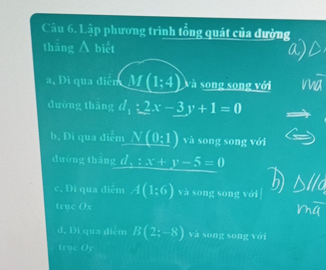 Lập phương trình tổng quát của đường
thǎng Á biết
a, Di qua điễn M(1;4) và song song với
đường thǎng d_1:2x-3y+1=0
b, Di qua điểm _ N(0:1) và song song với
đường thǎng d,:x+y-5=0
c. Đi qua điểm A(1:6) và song song với
trục Ox
d, Di qua điểm B(2;-8) và song song với
truc (o)