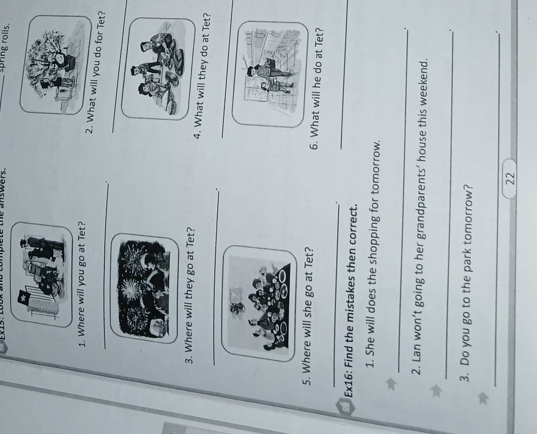 complete the answers. 
_spring rolls. 
1. Where will you go at Tet? 
_2.ill you do for Tet? 
_ 
. 
3. Where will they go at Tet? 
_ 
4. What will they do at Tet? 
. 
5. Where will she go at Tet? 6. What will he do at Tet? 
_ 
Ex16: Find the mistakes then correct. 
_ 
1. She will does the shopping for tomorrow. 
_ 
. 
2. Lan won’t going to her grandparents’ house this weekend. 
_ 
. 
3. Do you go to the park tomorrow? 
_ 
. 
22