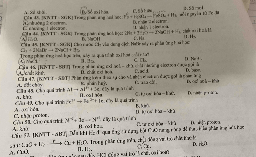 A. Số khối. B, Số oxi hóa. C. sohieu_41+5=2 D. cA nol.
Câu 43. [KNTT - SGK] Trong phản ứng hoá học: Fe+H_2SO_4to FeSO_4+H_2 , mỗi nguyên tử Fe đã
A nhường 2 electron. B. nhận 2 electron.
τ
C. nhường 1 electron. D. nhận 1 electron.
Câu 44. [KNTT - SGK] Trong phản ứng hoá học: 2Na+2H_2Oto 2NaOH+H_2 , chất oxi hoá là
A. H_2O. B. NaOH. C. Na.
D. H_2.
*Câu 45. [KNTT - SGK] Cho nước Cl_2 vào dung dịch NaBr xảy ra phản ứng hoá học:
Cl_2+2NaBrto 2NaCl+Br_2
Trong phản ứng hoá học trên, xảy ra quá trình oxi hoá chất nào?
C.
A. NaCl. B. Br₂. Cl_2. D. NaBr.
Cậu 46. [KNTT - SBT] Trong phản ứng oxi hoá - khử, chất nhường electron được gọi là
Au  chất khử. B. chất oxi hoá. C. acid. D. base.
Câu 47. [KNTT - SBT] Phản ứng kèm theo sự cho và nhận electron được gọi là phản ứng
A. đốt cháy. B. phân huỷ. C. trao đổi. D. oxi hoá - khử.
Câu 48. Cho quá trình Alto Al^(3+)+3e , đây là quá trình
A. khử. B. oxi hóa. C. tự oxi hóa - khử. D. nhận proton.
Câu 49. Cho quá trình Fe^(2+)to Fe^(3+)+1e , đây là quá trình
A. oxi hóa. B. khử.
C. nhận proton. D. tự oxi hóa - khử.
Câu 50. Cho quá trình N^(+5)+3eto N^(+2) *, đây là quá trình
A. khử. B. oxi hóa. C. tự oxi hóa - khử. D. nhận proton.
Câu 51. [KNTT - SBT] Dẫn khí H_2 đi qua ống sứ đựng bột CuO nung nóng để thực hiện phản ứng hóa học
sau: CuO+H_2xrightarrow t°Cu+H_2O. Trong phản ứng trên, chất đóng vai trò chất khử là
A. CuO. B. H_2. C. Cu. D. H_2O.
o sau đây HCl đóng vai trò là chất oxi hoá?