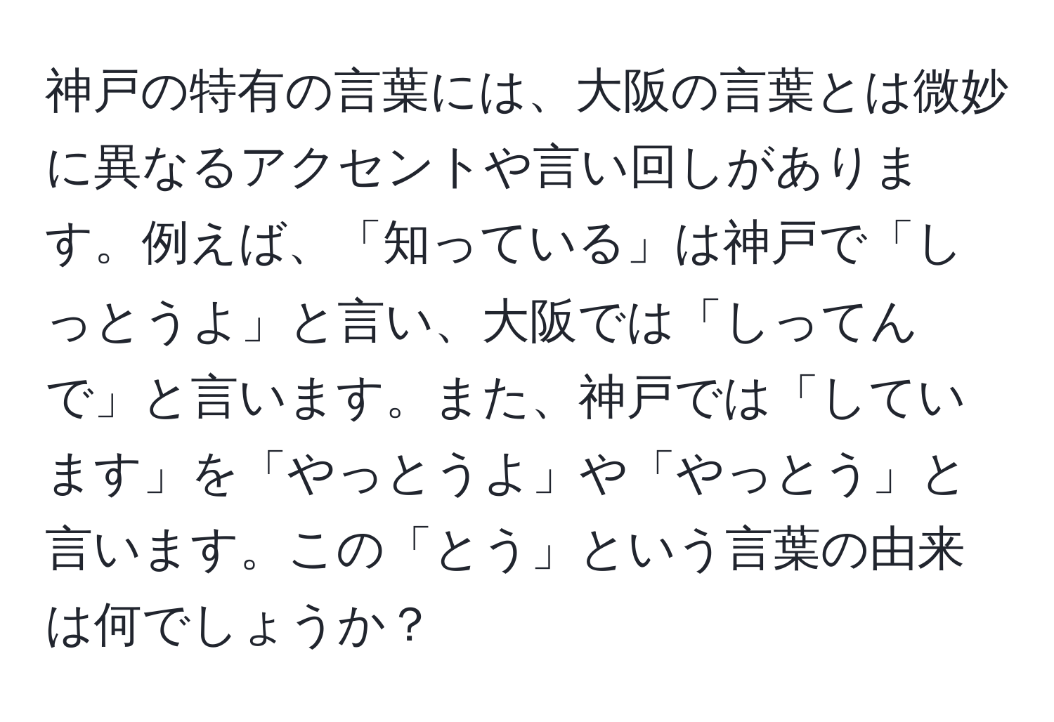 神戸の特有の言葉には、大阪の言葉とは微妙に異なるアクセントや言い回しがあります。例えば、「知っている」は神戸で「しっとうよ」と言い、大阪では「しってんで」と言います。また、神戸では「しています」を「やっとうよ」や「やっとう」と言います。この「とう」という言葉の由来は何でしょうか？