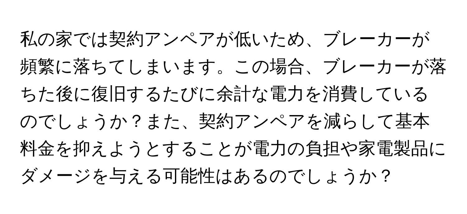 私の家では契約アンペアが低いため、ブレーカーが頻繁に落ちてしまいます。この場合、ブレーカーが落ちた後に復旧するたびに余計な電力を消費しているのでしょうか？また、契約アンペアを減らして基本料金を抑えようとすることが電力の負担や家電製品にダメージを与える可能性はあるのでしょうか？