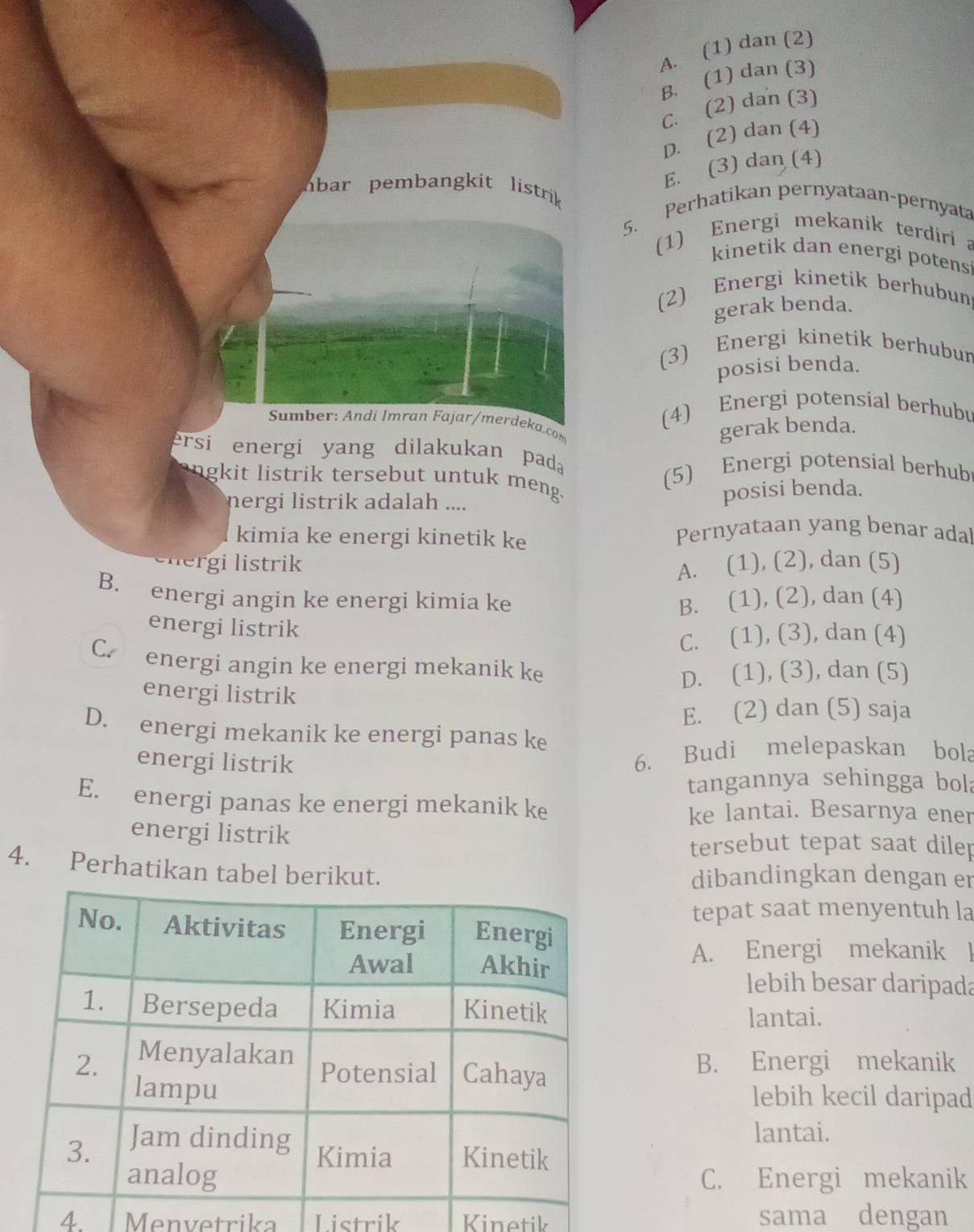 A. (1) dan (2)
B. (1) dan (3)
C. (2) dan (3)
D. (2) dan (4)
E. (3) dan (4)
bar pembang k it  listrik 
5. Perhatikan pernyataan-pernyata
(1) Energi mekanik terdiri a
kinetik dan energi potens
(2) Energi kinetik berhubun
gerak benda.
(3) Energi kinetik berhubur
posisi benda.
(4) Energi potensial berhubu
Sumber: Andi İmran Fajar/merdeka.com
gerak benda.
ersi energi yang dilakukan pada
(5) Energi potensial berhub
angkit listrik tersebut untuk meng.
nergi listrik adalah ....
posisi benda.
kimia ke energi kinetik ke Pernyataan yang benar ada
g    trik
A. (1), (2), dan (5)
B. energi angin ke energi kimia ke B. (1), (2), dan (4)
energi listrik
C. (1), (3), dan (4)
C.  energi angin ke energi mekanik ke
D. (1), (3), dan (5)
energi listrik
E. (2) dan (5) saja
D. energi mekanik ke energi panas ke
energi listrik
6. Budi melepaskan bola
tangannya sehingga bola
E. energi panas ke energi mekanik ke ke lantai. Besarnya ener
energi listrik
tersebut tepat saat dilep
4. Perhatikan tabel berikut. dibandingkan dengan er
tepat saat menyentuh la
A. Energi mekanik l
lebih besar daripada
lantai.
B. Energi mekanik
lebih kecil daripad
lantai.
C. Energi mekanik
4 Menvetrika Listrik Kinetik sama dengan