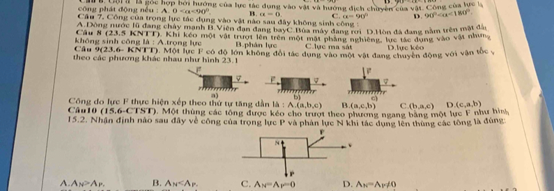 D
ng  của  l ực l
công phát động nếu  : TB. Gội à là gốc hợp bởi hướng của lực tác dụng vào vật và hướng địch chuyên của vat.Co 90° <180°.
A.0 <90°. B. alpha =0. C. alpha =90° D.
Câu 7. Công của trọng lực tác dụng vào vật nào sau đây không sinh công :
Câu 8 A.Dòng nước lũ đang chảy mạnh B.Viên đạn đang bayC.Búa máy dang rơi D.Hòn đá dang nằm trên mật đai
23.5KN NTT). Khí kéo một vật trượt lên trên một mặt pháng nghiêng, lực tác dụng vào vật nhưng
không sinh công là : A.trọng lực B.phản lực C.lực ma sát D.lực kéo
Câu 9(23.6-KNTT) 0. Một lực F có độ lớn không đổi tác dụng vào một vật đang chuyên động với vận tốc v
theo các phương khác nhau như hình 23.1
F
*     
a)
C)
Công do lực F thực hiện xếp theo thứ tự tăng dần là : A.(a,b,c) h D (c,a,b)
B. (a,c,b) C. (b,a,c)
Câu10 ( |5,6-C|>1 ). Một thùng các tổng được kéo cho trượt theo phương ngang bảng một lực F như hình
15.2. Nhận định nào sau đây về công của trọng lực P và phản lực N khi tác dụng lên thùng các tông là đúng:
A. A_N>A_P. B. A_N C. A_N=A_F=0 D. A_N=A_P!= 0