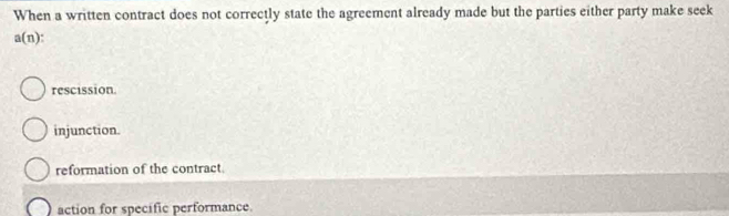 When a written contract does not correctly state the agreement already made but the parties either party make seek
a(n).
rescission
injunction.
reformation of the contract.
action for specific performance.