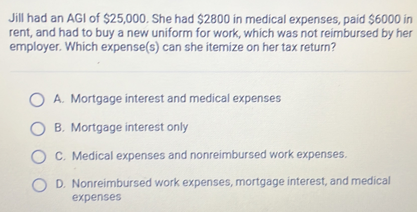 Jill had an AGI of $25,000. She had $2800 in medical expenses, paid $6000 in
rent, and had to buy a new uniform for work, which was not reimbursed by her
employer. Which expense(s) can she itemize on her tax return?
A. Mortgage interest and medical expenses
B. Mortgage interest only
C. Medical expenses and nonreimbursed work expenses.
D. Nonreimbursed work expenses, mortgage interest, and medical
expenses