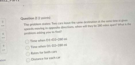 The problem states: Two cars leave the same destination at the same time at given
speeds moving in opposite directions, when will they be 280 miles apart? What is the
6 problem asking you to find?
--
Time when D1+D2=280ml
D Time when D1· D2=280ml
Rates for both cars
ation Distance for each car