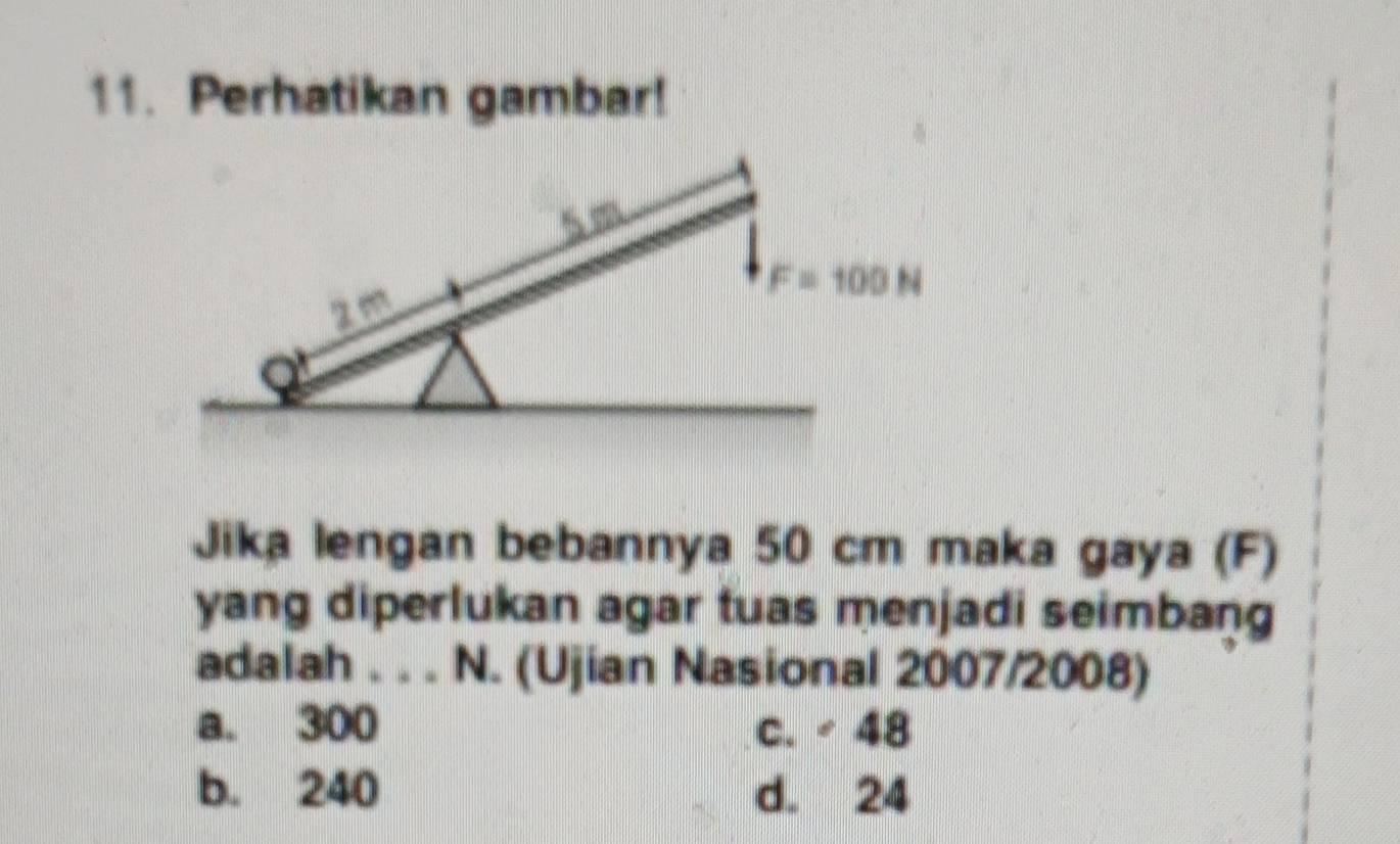 Perhatikan gambar!
Jika lengan bebannya 50 cm maka gaya (F)
yang diperlukan agar tuas menjadi seimbang
adalah . . . N. (Ujian Nasional 2007/2008)
a. 300 c. / 48
b. 240 d. 24