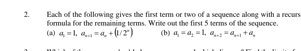 Each of the following gives the first term or two of a sequence along with a recurs 
formula for the remaining terms. Write out the first 5 terms of the sequence. 
(a) a_1=1, a_n+1=a_n+(1/2^n) (b) a_1=a_2=1, a_n+2=a_n+1+a_n