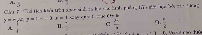 A. overline 3^(. overline 3^(·) 
3
Câu 7. Thể tích khối tròn xoay sinh ra khi cho hình phẳng (H) giới hạn bởi các đường
y=xsqrt x); y=0; x=0; x=1 xoay quanh trục Ox là
B.
A.  1/4 .  π /4 .
D.
C.  2π /5 .  π /2 ..2x+y-z+3=0. Vectơ nào dưới