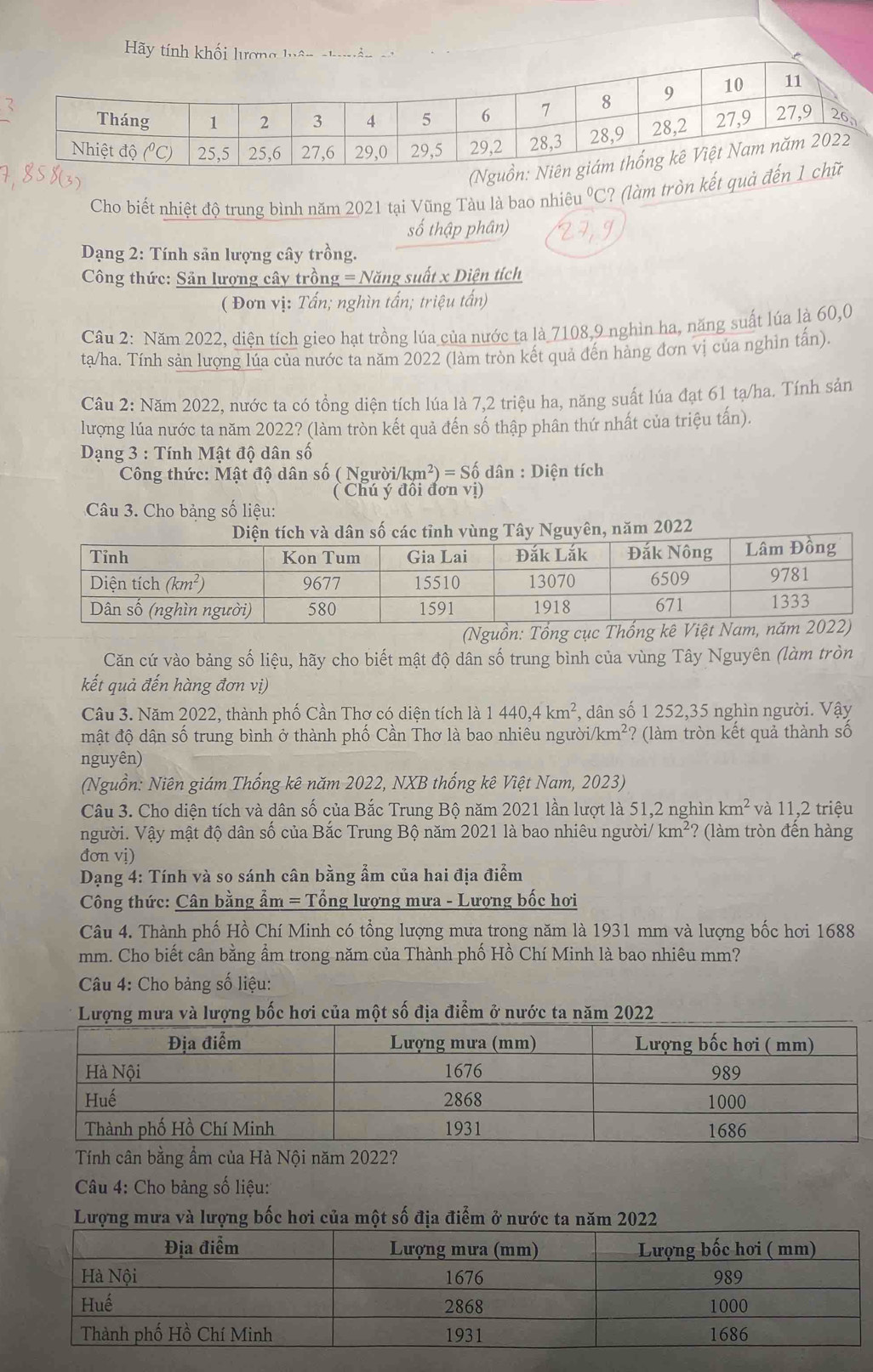 Cho biết nhiệt độ trung bình năm 2021 tại Vũng Tàu là bao nhiê u°C ? (làm tròn kết 
số thập phân)
Dạng 2: Tính sản lượng cây trồng.
Công thức: Sản lượng cây trồng = Năng suất x Diện tích
( Đơn vị: Tấn; nghìn tấn; triệu tấn)
Câu 2: Năm 2022, diện tích gieo hạt trồng lúa của nước ta là 7108,9 nghìn ha, năng suất lúa là 60,0
ta/ha. Tính sản lượng lúa của nước ta năm 2022 (làm tròn kết quả đến hàng đơn vị của nghìn tấn).
Câu 2: Năm 2022, nước ta có tổng diện tích lúa là 7,2 triệu ha, năng suất lúa đạt 61 tạ/ha. Tính sản
lượng lúa nước ta năm 2022? (làm tròn kết quả đến số thập phân thứ nhất của triệu tấn).
Dạng 3 : Tính Mật độ dân số
Công thức: Mật độ dân số ( Người/km²) = Số dân : Diện tích
( Chú ý đôi đơn vị)
Câu 3. Cho bảng số liệu:
ùng Tây Nguyên, năm 2022
(Nguồn: Tổng cục Thống kê
Căn cứ vào bảng số liệu, hãy cho biết mật độ dân số trung bình của vùng Tây Nguyên (làm tròn
kết quả đến hàng đơn vị)
Câu 3. Năm 2022, thành phố Cần Thơ có diện tích là 1 440,4km^2 , dân số 1 252,35 nghìn người. Vậy
mật độ dận số trung bình ở thành phố Cần Thơ là bao nhiêu người// km^2 ? (làm tròn kết quả thành số
nguyên)
(Nguồn: Niên giám Thống kê năm 2022, NXB thống kê Việt Nam, 2023)
Câu 3. Cho diện tích và dân số của Bắc Trung Bộ năm 2021 lần lượt là 51,2 nghìn km^2 và 11,2 triệu
người. Vậy mật độ dân số của Bắc Trung Bộ năm 2021 là bao nhiêu người/ km^2? (làm tròn đến hàng
đơn vị)
Dạng 4: Tính và so sánh cân bằng ẩm của hai địa điểm
Công thức: Cân bằng ẩm = Tổng lượng mưa - Lượng bốc hơi
Câu 4. Thành phố Hồ Chí Minh có tổng lượng mưa trong năm là 1931 mm và lượng bốc hơi 1688
mm. Cho biết cân bằng ẩm trong năm của Thành phố Hồ Chí Minh là bao nhiêu mm?
* Câu 4: Cho bảng số liệu:
Lượng mưa và lượng bốc hơi của một số địa điểm ở nước ta năm 2022
Tính cân bằng ẩm của Hà Nội năm 2022?
Câu 4: Cho bảng số liệu:
Lượng mưa và lượng bốc hơi của một số địa điểm ở nước ta năm 2022