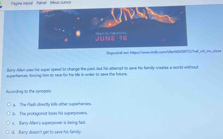 Página inicial Painel Meus cursos
ONLY IN THEATERS
JUNE 16
Disponível em: https://www.imdb.com/title/tt0439572/?ref_=tt_mv_close
Barry Allen uses his super speed to change the past, but his attempt to save his family creates a world without
superheroes, forcing him to race for his life in order to save the future.
According to the synopsis:
a. The Flash directly kills other superheroes.
b. The protagonist loses his superpowers.
c. Barry Allen's superpower is being fast.
d. Barry doesn't get to save his family.