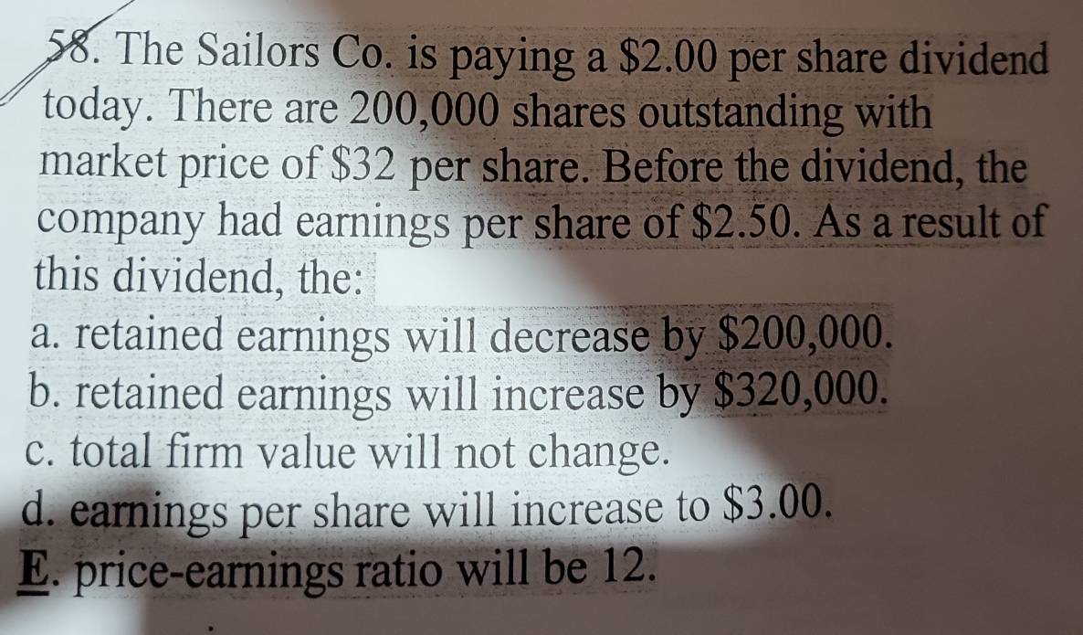 The Sailors Co. is paying a $2.00 per share dividend
today. There are 200,000 shares outstanding with
market price of $32 per share. Before the dividend, the
company had earnings per share of $2.50. As a result of
this dividend, the:
a. retained earnings will decrease by $200,000.
b. retained earnings will increase by $320,000.
c. total firm value will not change.
d. earnings per share will increase to $3.00.
E. price-earnings ratio will be 12.