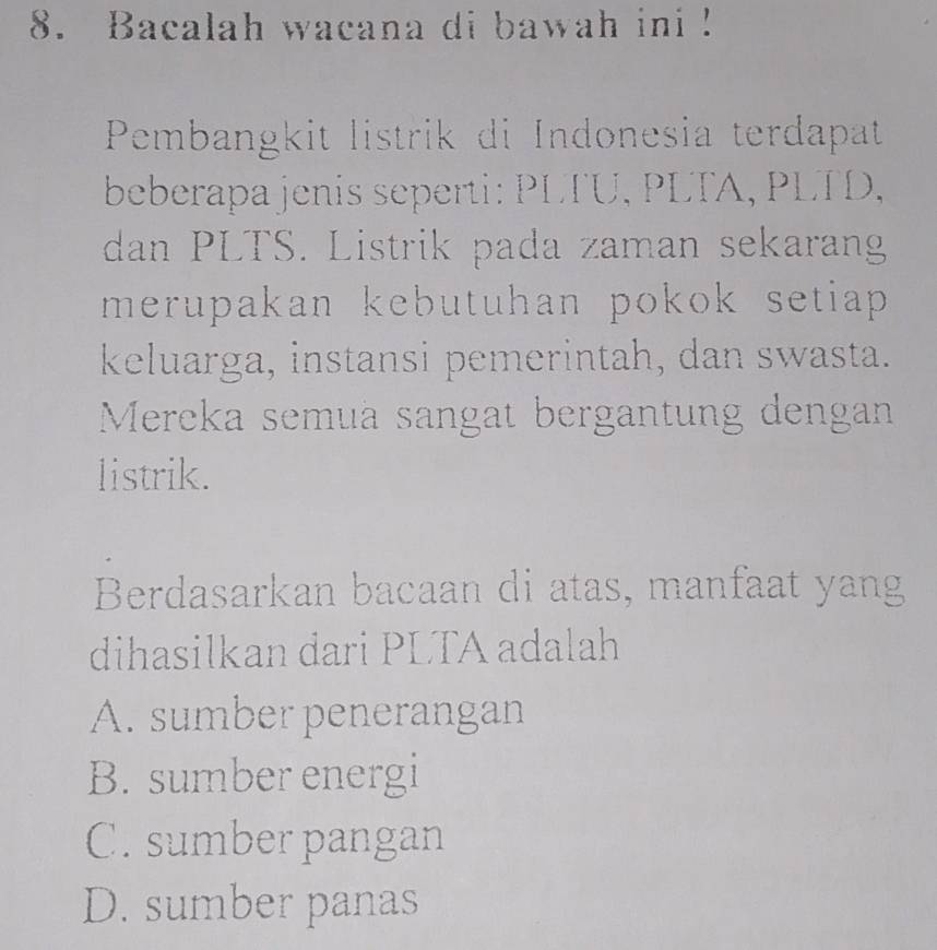 Bacalah wacana di bawah ini !
Pembangkit listrik di Indonesia terdapat
beberapa jenis seperti: PLTU, PLTA, PLTD,
dan PLTS. Listrik pada zaman sekaran
merupakan kebutuhan pokok setiap .
keluarga, instansi pemerintah, dan swasta.
Mereka semuä sangat bergantung dengan
listrik.
Berdasarkan bacaan di atas, manfaat yang
dihasilkan dari PLTA adalah
A. sumber penerangan
B. sumber energi
C. sumber pangan
D. sumber panas