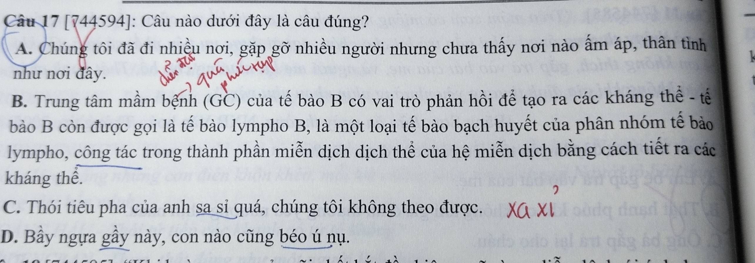 [744594]: Câu nào dưới đây là câu đúng?
A. Chúng tôi đã đi nhiều nơi, gặp gỡ nhiều người nhưng chưa thấy nơi nào ấm áp, thân tình
như nơi đây.
B. Trung tâm mầm bệnh (GC) của tế bào B có vai trò phản hồi để tạo ra các kháng thể - tế
bào B còn được gọi là tế bào lympho B, là một loại tế bào bạch huyết của phân nhóm tế bảo
lympho, công tác trong thành phần miễn dịch dịch thể của hệ miễn dịch bằng cách tiết ra các
kháng thể.
C. Thói tiêu pha của anh sa sỉ quá, chúng tôi không theo được.
D. Bầy ngựa gầy này, con nào cũng béo ú nụ.