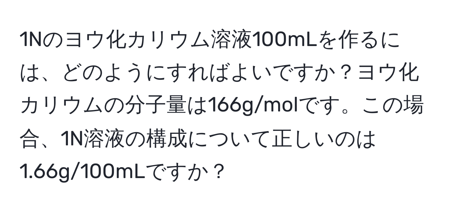 1Nのヨウ化カリウム溶液100mLを作るには、どのようにすればよいですか？ヨウ化カリウムの分子量は166g/molです。この場合、1N溶液の構成について正しいのは1.66g/100mLですか？