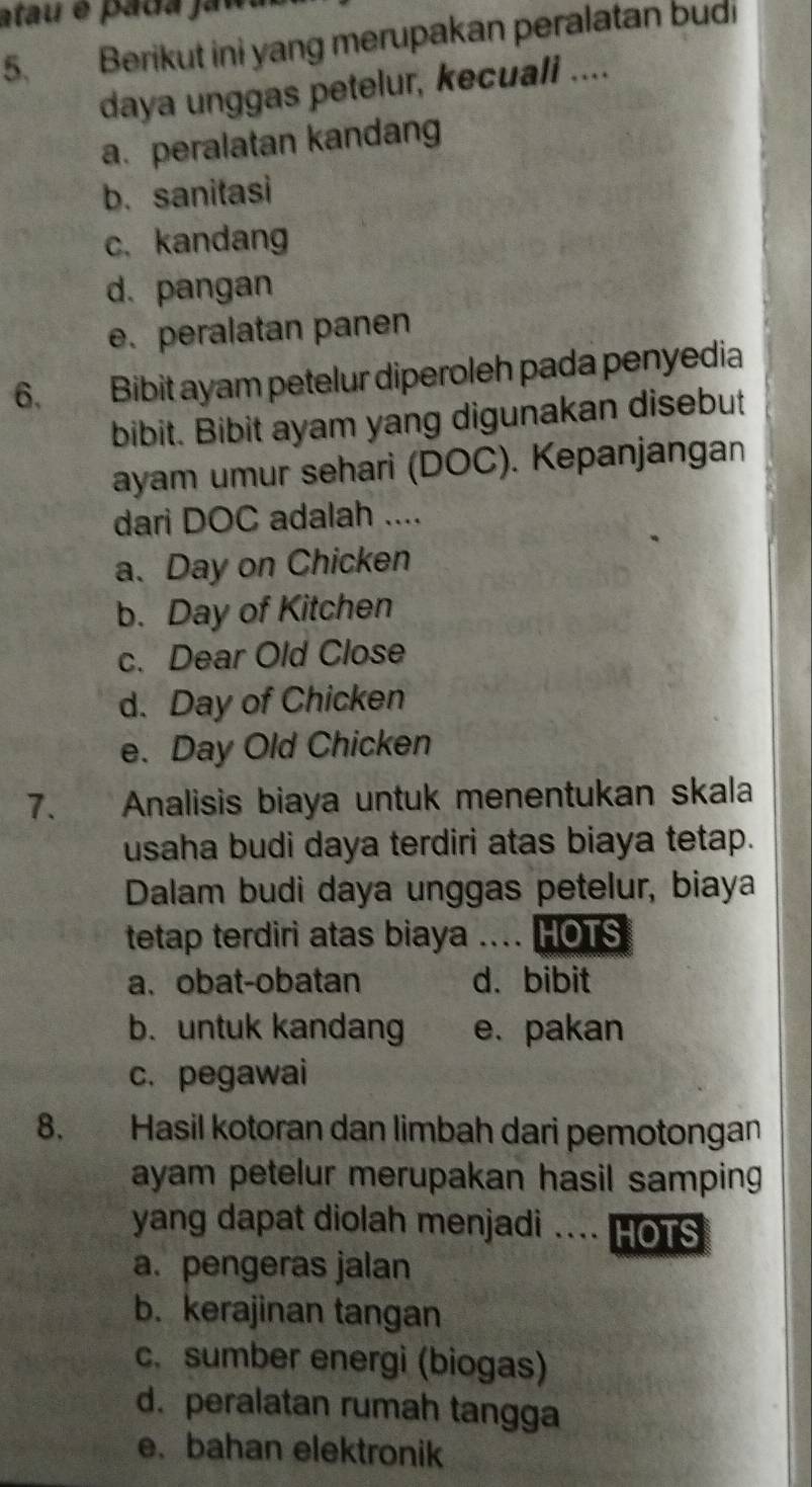 atau é pada jau
5. Berikut ini yang merupakan peralatan budi
daya unggas petelur, kecuali ....
a. peralatan kandang
b. sanitasi
c. kandang
d. pangan
e. peralatan panen
6. Bibit ayam petelur diperoleh pada penyedia
bibit. Bibit ayam yang digunakan disebut
ayam umur sehari (DOC). Kepanjangan
dari DOC adalah ....
a. Day on Chicken
b. Day of Kitchen
c. Dear Old Close
d. Day of Chicken
e. Day Old Chicken
7. Analisis biaya untuk menentukan skala
usaha budi daya terdiri atas biaya tetap.
Dalam budi daya unggas petelur, biaya
tetap terdiri atas biaya .... HOTS
a. obat-obatan d. bibit
b. untuk kandang e. pakan
c. pegawai
8. Hasil kotoran dan limbah dari pemotongan
ayam petelur merupakan hasil samping 
yang dapat diolah menjadi ... HOTS
a. pengeras jalan
b. kerajinan tangan
c. sumber energi (biogas)
d. peralatan rumah tangga
e. bahan elektronik