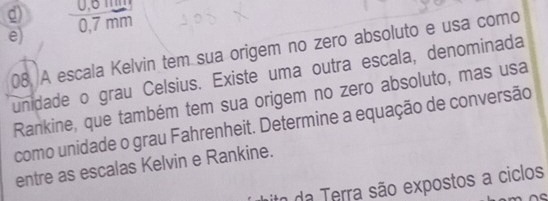 g)  (0,0mm)/0,7mm 
e)
08. A escala Kelvin tem sua origem no zero absoluto e usa como
unidade o grau Celsius. Existe uma outra escala, denominada
Rankine, que também tem sua origem no zero absoluto, mas usa
como unidade o grau Fahrenheit. Determine a equação de conversão
entre as escalas Kelvin e Rankine.
ito da Terra são expostos a ciclos