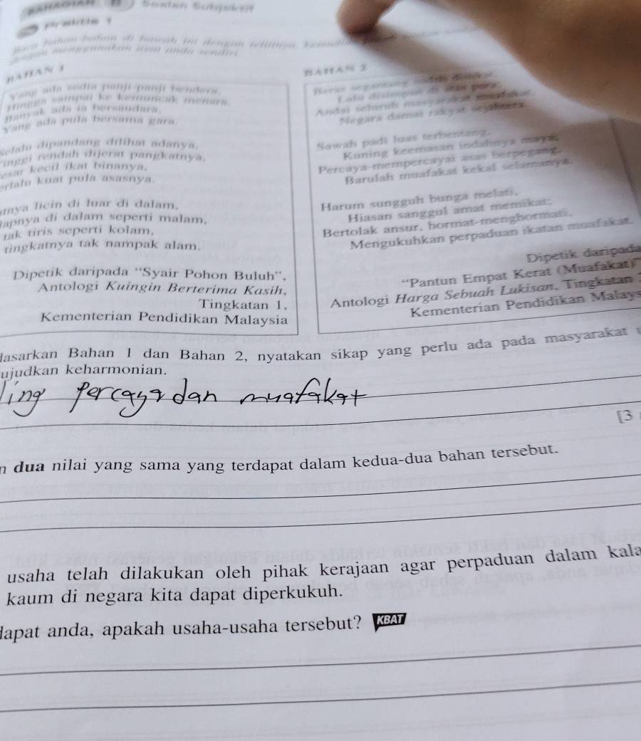 Baco hahon haton di baeah ii demga nefton, Semat
e  gos menloanalum a gid ada sodio 
nAHAN 1
BAHA% 2
Yang ada ssdia panji-panji bendera
Beras segarsans scs dess
Anida) selórul masraralas snddeat
rtmnas sampa ke kemunck memas .
Latu disimpón de sots para
manyak ada ia bersndara.
Vang ada pula bersama gara.
Megara damal rádyat sena
Selalu dipandang dilihat adanya.
Sawah padi luas terbentang.
inggi rendah dijerat pangkatnya.
Kuning keemasan indahnya maya
esar kecil ikat binanya.
Percaya-mempercayal axas berpegang.
rlalu kuat pula asasnya.
Barulah muafakat kekal selamanya
mya licin di luar di dalam.
Harum sungguh bunga melat.
Japaya di dalam seperti malam.
Hiasan sanggul amat memikat:
tak tiris seperti kolam,
Bertolak ansur, hormat-menghormati.
tingkatnya tak nampak alam.
Mengukuhkan perpaduan ikatan muafakat.
Dipetik daripada
Dipetik daripada ''Syair Pohon Buluh'',
“Pantun Empat Kerat (Muafakat)”
Antologi Kuingin Berterima Kasih,
Tingkatan 1.  Antologi Harga Sebuah Lukisan, Tingkatan 
Kementerian Pendidikan Malay
Kementerian Pendidikan Malaysia
dasarkan Bahan 1 dan Bahan 2, nyatakan sikap yang perlu ada pada masyarakat 
ujudkan keharmonian.
_
[3
_
n dua nilai yang sama yang terdapat dalam kedua-dua bahan tersebut.
_
usaha telah dilakukan oleh pihak kerajaan agar perpaduan dalam kala
kaum di negara kita dapat diperkukuh.
_
dapat anda, apakah usaha-usaha tersebut? KBAT
_