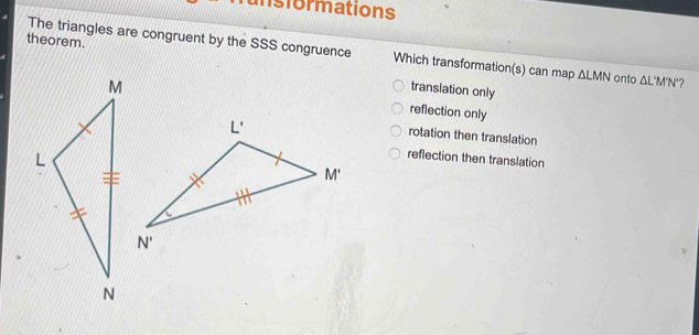 unsformations
theorem.
The triangles are congruent by the SSS congruence Which transformation(s) can map △ LMN onto △ L'M'N' ?
transiation only
reflection only
rotation then translation
reflection then translation