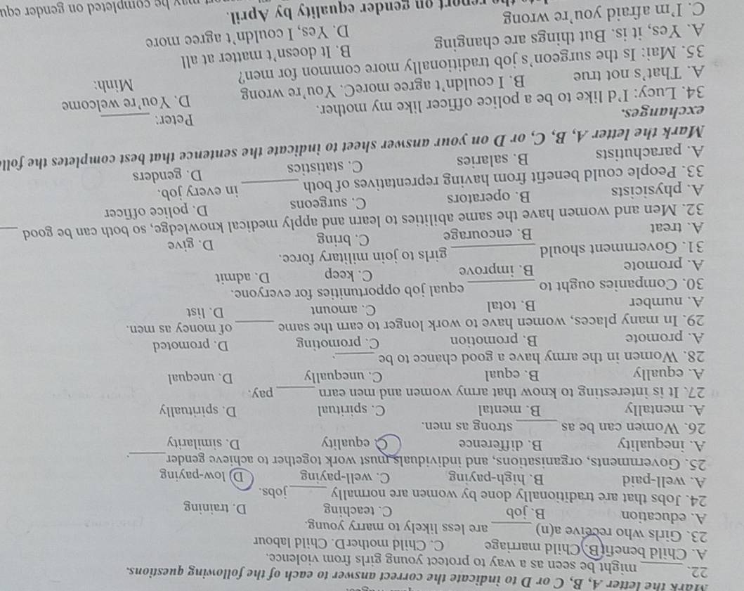 Mark the letter A, B, C or D to indicate the correct answer to each of the following questions.
22. _might be seen as a way to protect young girls from violence.
A. Child benefi(B.)Child marriage C. Child motherD. Child labour
23. Girls who receive a(n) _are less likely to marry young.
A. education B. job C. teaching D. training
24. Jobs that are traditionally done by women are normally _jobs.
A. well-paid B. high-paying C. well-paying D low-paying
25. Governments, organisations, and individuals must work together to achieve gender_
A. inequality B. difference À equality D. similarity
26. Women can be as_ strong as men.
A. mentally B. mental C. spiritual D. spiritually
27. It is interesting to know that army women and men earn _pay.
A. equally B. equal C. unequally D. unequal
28. Women in the army have a good chance to be_
A. promote B. promotion C. promoting D. promoted
29. In many places, women have to work longer to earn the same_ of money as men.
A. number B. total C. amount D. list
30. Companies ought to _equal job opportunities for everyone.
C. keep
A. promote B. improve D. admit
31. Government should _girls to join military force.
A. treat B. encourage C. bring D. give
32. Men and women have the same abilities to learn and apply medical knowledge, so both can be good_
A. physicists B. operators C. surgeons_ D. police officer
33. People could benefit from having reprentatives of both in every job.
A. parachutists B. salaries C. statistics D. genders
Mark the letter A, B, C, or D on your answer sheet to indicate the sentence that best completes the foll
exchanges. Peter:_
34. Lucy: I’d like to be a police officer like my mother.
A. That’s not true B. I couldn’t agree moreC. You’re wrong D. You’re welcome
35. Mai: Is the surgeon’s job traditionally more common for men?
Minh:
A. Yes, it is. But things are changing B. It doesn’t matter at all
C. I’m afraid you’re wrong D. Yes, I couldn’t agree more
rep       ender equality by April.
may he completed on gender equ
