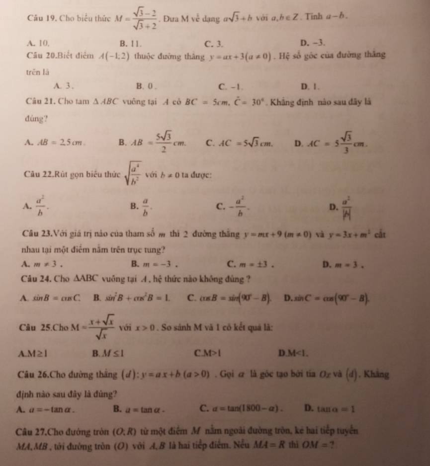 Cho biểu thức M= (sqrt(3)-2)/sqrt(3)+2 . Đưa Mve dạng asqrt(3)+b với a,b∈ Z. Tinh a-b.
A. 10. B. 11. C. 3. D. -3.
Cầu 20.Biết điểm A(-1,2) thuộc đường thâng y=ax+3(a!= 0). Hệ số góc của đường thắng
trěn là
A. 3 . B. 0 . C. -1. D. 1 .
Câu 21. Cho tam △ ABC vuông tại AciBC=5cm.hat C=30° Khâng định nào sau đãy là
dúng?
A. AB=2.5cm B. AB= 5sqrt(3)/2 cm. C. AC=5sqrt(3)cm. D. AC=5 sqrt(3)/3 cm.
Câu 22.Rút gọn biểu thức sqrt(frac a^4)b^2 với b!= 0 ta được:
A.  a^2/b .  a/b . - a^2/b . D.  a^2/|b| 
B.
C.
Câu 23.Với giá trị nảo của tham 4 m thì 2 đường thắng y=mx+9(m!= 0) và y=3x+m^2 cắt
nhau tại một điểm nằm trên trục tung?
A. m!= 3. B. m=-3. C. m=± 3. D. m=3.
Câu 24. Cho △ ABC vuống tại 4 , hệ thức nào không đùng ?
A. sin B=cos C. B. sin^2B+cos^2B=1. C. cos B=sin (90°-B). D. sin C=cos (90°-B).
Câu 25.Cho M= (x+sqrt(x))/sqrt(x)  với x>0. So sánh M và 1 cô kết quả là:
A. M≥ 1 B. M≤ 1 C M>1 D. M<1.
Câu 26.Cho đường thắng (d) y=ax+b(a>0). Gọi e là gốc tạo bởi tía Ox và (d) , Kháng
định nào sau đây là đùng?
A. a=-tan alpha . B. a=tan alpha - C. alpha =tan (1800-alpha ). D. tan alpha =1
Câu 27.Cho đướng tròn (O:R) từ một điểm M nằm ngoài đường tròn, kẻ hai tiếp tuyển
MA,MB , tới đường tròn (O) với A, B là hai tiếp điểm. Nều MA=R thì OM=.,