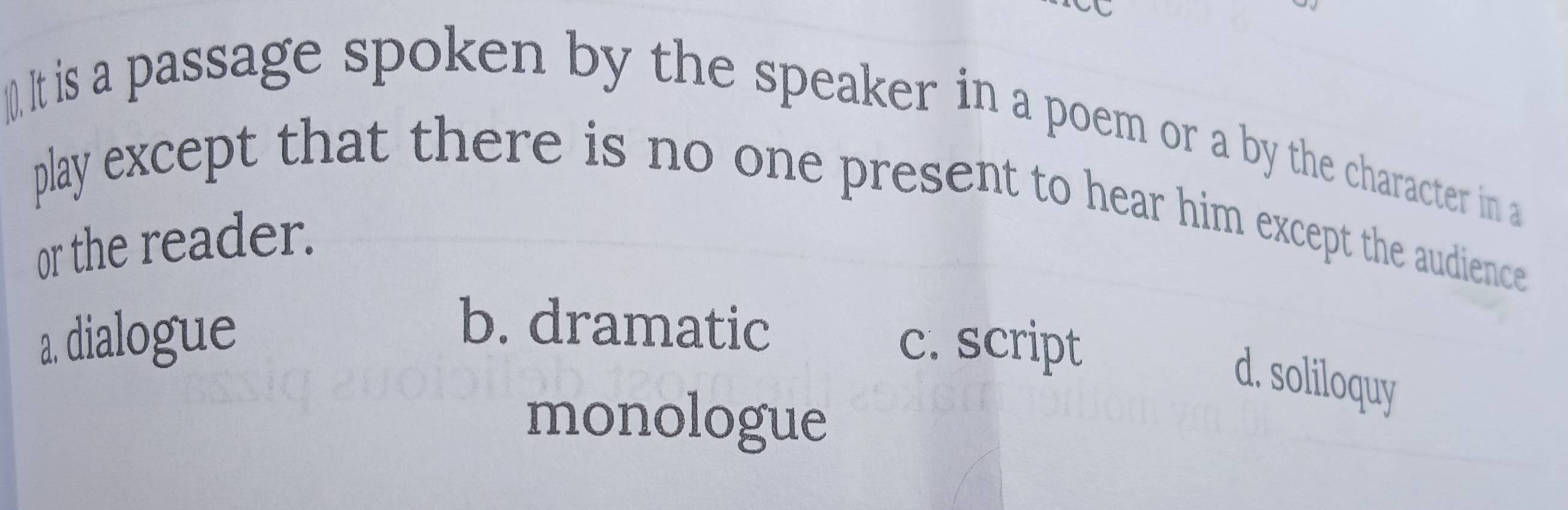 ().It is a passage spoken by the speaker in a poem or a by the character in a
play except that there is no one present to hear him except the audience
or the reader.
b. dramatic
a. dialogue c. script
d. soliloquy
monologue