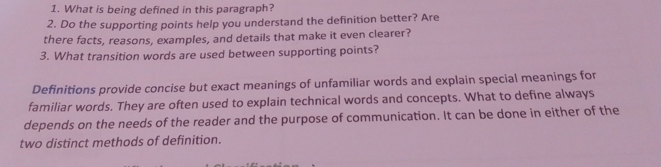 What is being defined in this paragraph? 
2. Do the supporting points help you understand the definition better? Are 
there facts, reasons, examples, and details that make it even clearer? 
3. What transition words are used between supporting points? 
Definitions provide concise but exact meanings of unfamiliar words and explain special meanings for 
familiar words. They are often used to explain technical words and concepts. What to define always 
depends on the needs of the reader and the purpose of communication. It can be done in either of the 
two distinct methods of definition.