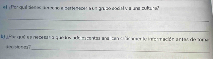 ¿Por qué tienes derecho a pertenecer a un grupo social y a una cultura? 
_ 
_ 
b) ¿Por qué es necesario que los adolescentes analicen críticamente información antes de tomar 
_ 
decisiones?