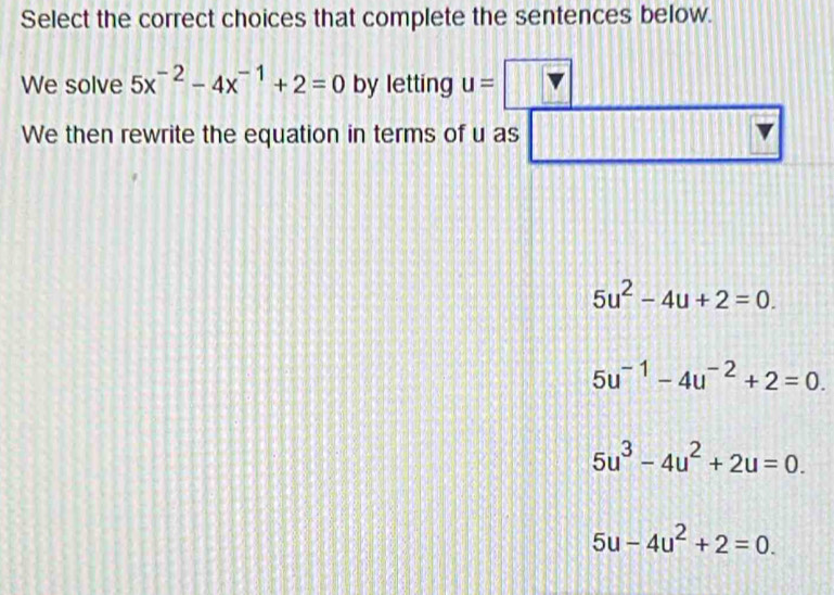 Select the correct choices that complete the sentences below.
We solve 5x^(-2)-4x^(-1)+2=0 by letting u=
We then rewrite the equation in terms of u as
5u^2-4u+2=0.
5u^(-1)-4u^(-2)+2=0.
5u^3-4u^2+2u=0.
5u-4u^2+2=0.