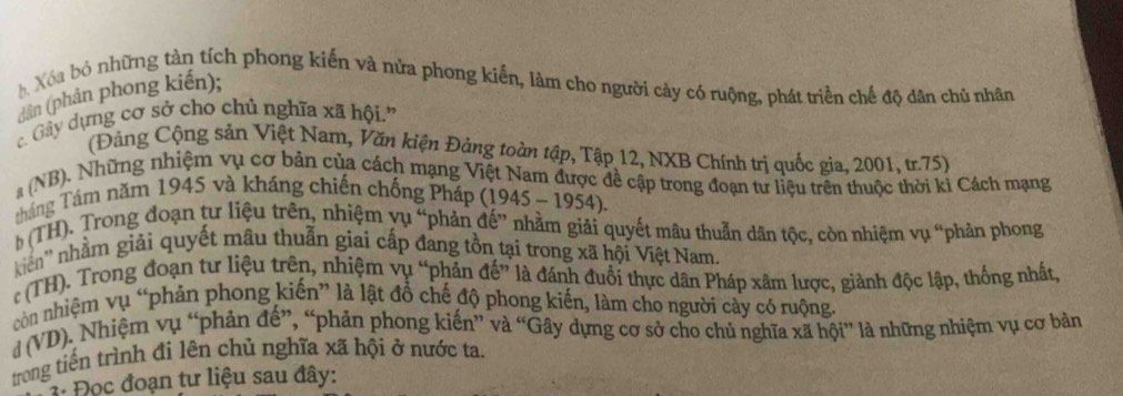 Xóa bó những tàn tích phong kiến và nửa phong kiến, làm cho người cảy có ruộng, phát triển chế độ dân chủ nhân 
(dân (phản phong kiến); 
Gây dựng cơ sở cho chủ nghĩa xã hội' 
(Đảng Cộng sản Việt Nam, Văn kiện Đảng toàn tập, Tập 12, NXB Chính trị quốc gia, 2001, tr. 75) 
a (NB). Những nhiệm vụ cơ bản của cách mạng Việt Nam được đề cập trong đoạn tư liệu trên thuộc thời kỉ Cách mạng 
tháng Tám năm 1945 và kháng chiến chống Pháp (1945 - 1954). 
b (TH). Trong đoạn tư liệu trên, nhiệm yụ “phản đế” nhằm giải quyết mâu thuẫn dân tộc, còn nhiệm vụ “phản phong 
kiên'' nhằm giải quyết mâu thuẫn giai cấp đang tồn tại trong xã hội Việt Nam. 
r (TH). Trong đoạn tư liệu trên, nhiệm vụ “phản đế” là đánh đuổi thực dân Pháp xâm lược, giành độc lập, thống nhất, 
còn nhiệm vụ “phản phong kiến” là lật đồ chế độ phong kiến, làm cho người cày có ruộng 
d (VD). Nhiệm vụ “phản đế”, “phản phong kiến” và “Gây dựng cơ sở cho chủ nghĩa xã hội” là những nhiệm vụ cơ bản 
trong tiến trình đi lên chủ nghĩa xã hội ở nước ta. 
3: Đọc đoạn tư liệu sau đây: