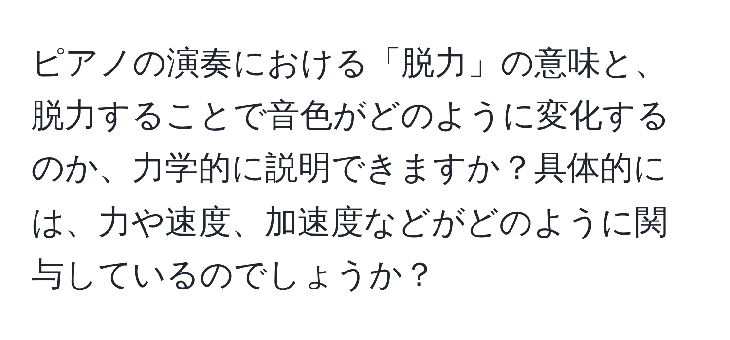 ピアノの演奏における「脱力」の意味と、脱力することで音色がどのように変化するのか、力学的に説明できますか？具体的には、力や速度、加速度などがどのように関与しているのでしょうか？