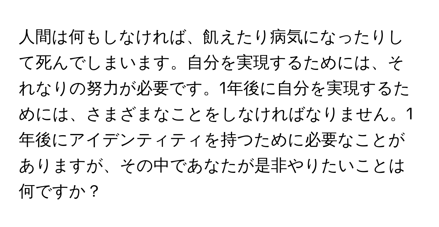 人間は何もしなければ、飢えたり病気になったりして死んでしまいます。自分を実現するためには、それなりの努力が必要です。1年後に自分を実現するためには、さまざまなことをしなければなりません。1年後にアイデンティティを持つために必要なことがありますが、その中であなたが是非やりたいことは何ですか？