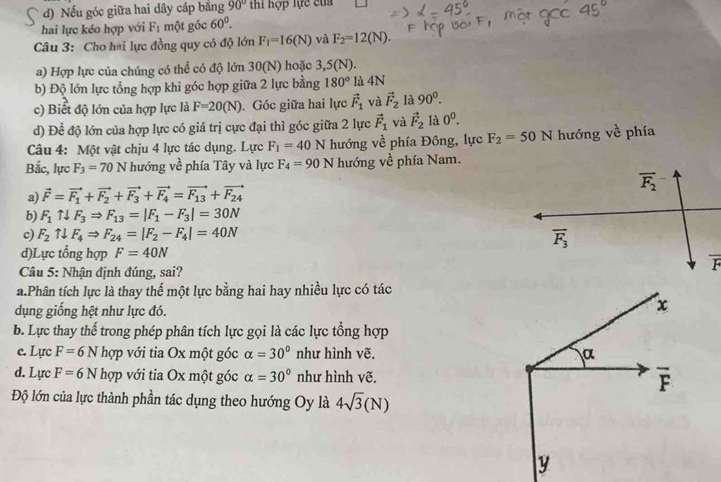 d) Nếu góc giữa hai dây cáp bằng 90° thì hợp lực của
hai lực kéo hợp với r một góc 60^0.
Câu 3: Cho hai lực đồng quy có độ lớn F_1=16(N) và F_2=12(N).
a) Hợp lực của chúng có thể có độ lớn 30(N) hoặc 3,5(N).
b) Độ lớn lực tổng hợp khi góc hợp giữa 2 lực bằng 180° là 4N
c) Biết độ lớn của hợp lực là F=20(N). Góc giữa hai lực vector F_1 và vector F_2 là 90^0.
d) Để độ lớn của hợp lực có giá trị cực đại thì góc giữa 2 lực vector F_1 và vector F_2 là 0^0.
Câu 4: Một vật chịu 4 lực tác dụng. Lực F_1=40N hướng 2 phía Đông, lực F_2=50N hướng về phía
Bắc, lực F_3=70N hướng về phía Tây và lực F_4=90N hướng về phía Nam.
a) vector F=vector F_1+vector F_2+vector F_3+vector F_4=vector F_13+vector F_24
b) F_1uparrow downarrow F_3Rightarrow F_13=|F_1-F_3|=30N
c) F_2uparrow downarrow F_4Rightarrow F_24=|F_2-F_4|=40N
d)Lực tổng hợp F=40N
Câu 5: Nhận định đúng, sai?
a.Phân tích lực là thay thế một lực bằng hai hay nhiều lực có tác
dụng giống hệt như lực đó.
b. Lực thay thế trong phép phân tích lực gọi là các lực tổng hợp
c. Lực F=6Nhop với tia Ox một góc alpha =30° như hình vẽ.
d. Lực F=6Nhop với tia Ox một góc alpha =30° như hình vẽ.
Độ lớn của lực thành phần tác dụng theo hướng Oy là 4sqrt(3)(N)