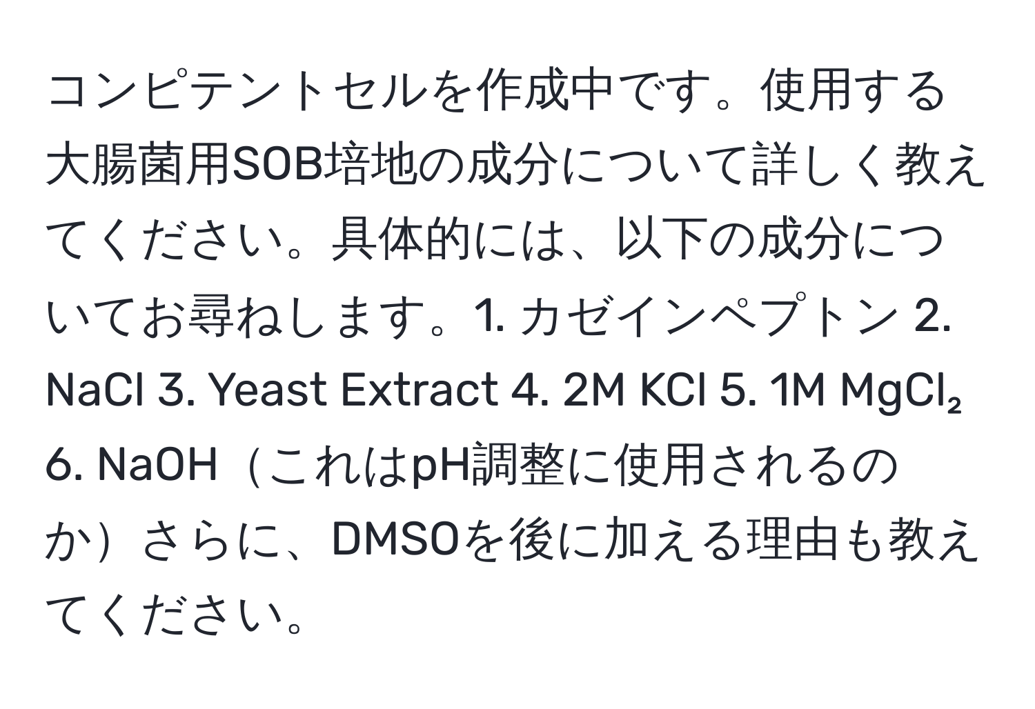 コンピテントセルを作成中です。使用する大腸菌用SOB培地の成分について詳しく教えてください。具体的には、以下の成分についてお尋ねします。1. カゼインペプトン 2. NaCl 3. Yeast Extract 4. 2M KCl 5. 1M MgCl₂ 6. NaOHこれはpH調整に使用されるのかさらに、DMSOを後に加える理由も教えてください。