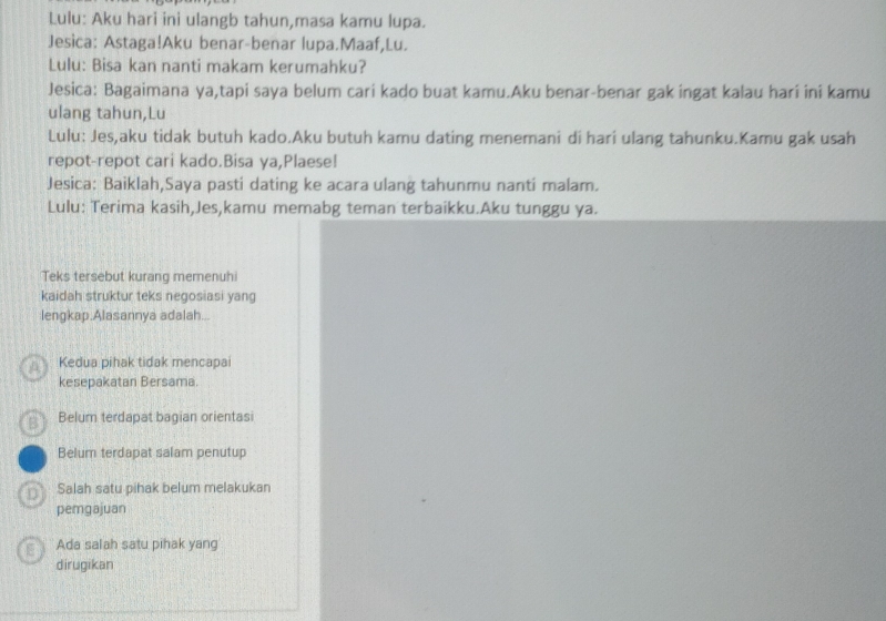 Lulu: Aku hari ini ulangb tahun,masa kamu lupa.
Jesica: Astaga!Aku benar-benar lupa.Maaf,Lu.
Lulu: Bisa kan nanti makam kerumahku?
Jesica: Bagaimana ya,tapi saya belum cari kado buat kamu.Aku benar-benar gak ingat kalau hari ini kamu
ulang tahun,Lu
Lulu: Jes,aku tidak butuh kado.Aku butuh kamu dating menemani di hari ulang tahunku.Kamu gak usah
repot-repot cari kado.Bisa ya,Plaese!
Jesica: Baiklah,Saya pasti dating ke acara ulang tahunmu nantí malam.
Lulu: Terima kasih,Jes,kamu memabg teman terbaikku.Aku tunggu ya.
Teks tersebut kurang memenuhi
kaidah struktur teks negosiasi yang
lengkap.Alasannya adalah...
Kedua pihak tidak mencapai
kesepakatan Bersama.
Belum terdapat bagian orientas
Belum terdapat salam penutup
Salah satu pihak belum melakukan
pemgajuan
Ada salah satu pihak yang
dirugikan