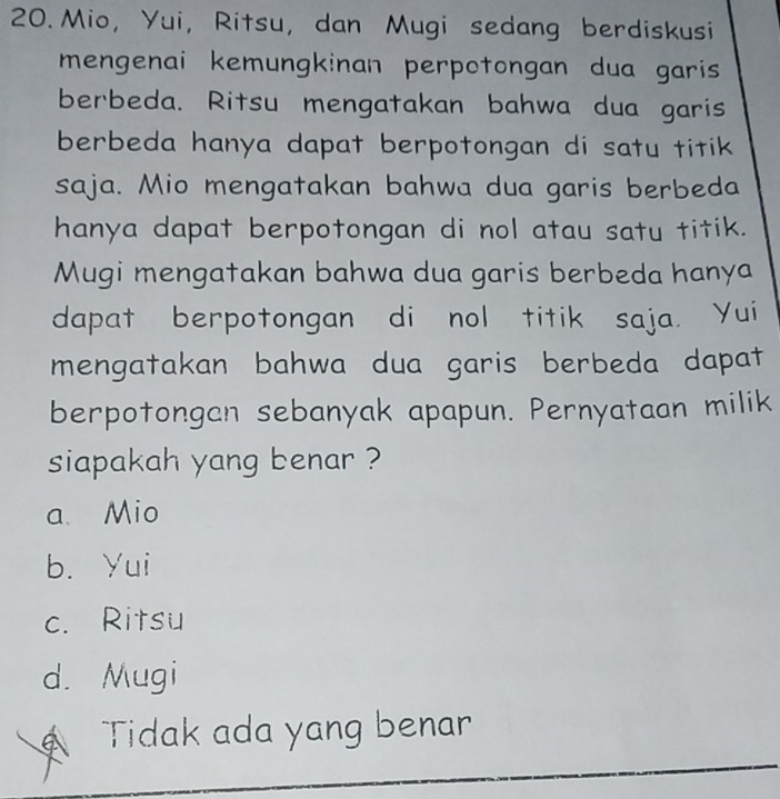 Mio, Yui, Ritsu, dan Mugi sedang berdiskusi
mengenai kemungkinan perpotongan dua garis 
berbeda. Ritsu mengatakan bahwa dua garis
berbeda hanya dapat berpotongan di satu titik 
saja. Mio mengatakan bahwa dua garis berbeda
hanya dapat berpotongan di nol atau satu titik.
Mugi mengatakan bahwa dua garis berbeda hanya
dapat berpotongan di nol titik saja. Yui
mengatakan bahwa dua garis berbeda dapat
berpotongan sebanyak apapun. Pernyataan milik
siapakah yang benar ?
a Mio
b. Yui
c. Ritsu
d. Mugi
Tidak ada yang benar