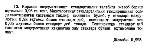 Корхона махсулотннннг стандартлнлик талабηга жавоб берниг 
ьхтнмолн О, 96 га тенг. Махсулотнннг стандартлнгнни текшнришнинг сод- 
далаυιτηрнлган системаси таклнф кнлннган булнб, у стандарт махсу- 
лотни 0,98 эхтнмол бнлан стандарт деб, ностандарт махсулотни эса
0,05 эχтηмолбнлан стандарт деб тоπадн. Текшнрншда стандарт деб 
Τопнлган махсулотнинг хакикатан χам стандарт булнш ΣχΤηмолηнн то- 
πиXг. 
Xaso6u. 0,998.